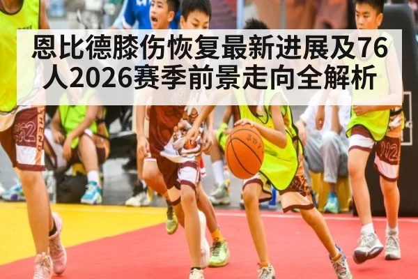 恩比德膝伤恢复最新进展及76人2026赛季前景走向全解析